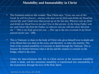 398398
Mutability and Immutability in Christ
The Eucharist achieves this wonder. Thus Christ says: “if any one eats of this
bread, he will live forever…Anyone who does eat my flesh and drinks my blood has
eternal life, and I shall raise that person up on the last day. Whoever eats my flesh
and drinks my blood lives in me and I live in that person. As the living Father sent
me, and I draw life from the Father, so whoever eats me will also draw life from
me.” “This is my body given for you; …This cup is the new covenant in my blood
poured out for you.” [40]
This is Viaticum: to share in the body of Christ who gives himself over to death and
in his Blood that was shed on the cross, and therefore to enter into eternity. The
limit of the created mutability is overcome in death through the Viaticum. This is
because the frontier between what is divine and the creature is crossed via the
bridge, which is the cross.
Unlike the intra-trinitarian life, life in Christ arrives at the maximum mutability
which is death, and this maximum mutability is transformed into immutability in
the resurrection, through the love of the Holy Spirit.
[40][40] Jn 6, 51, 54, 57Jn 6, 51, 54, 57;; Lc. 22. 14-20.Lc. 22. 14-20.
 