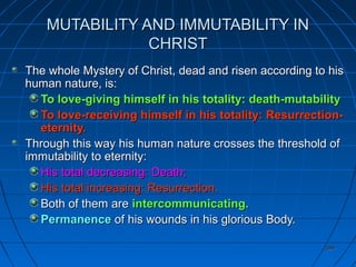 399399
MUTABILITY AND IMMUTABILITY INMUTABILITY AND IMMUTABILITY IN
CHRISTCHRIST
The whole Mystery of Christ, dead and risen according to hisThe whole Mystery of Christ, dead and risen according to his
human nature, is:human nature, is:
To love-giving himself in his totality: death-mutabilityTo love-giving himself in his totality: death-mutability
To love-receiving himself in his totality: Resurrection-To love-receiving himself in his totality: Resurrection-
eternity.eternity.
Through this way his human nature crosses the threshold ofThrough this way his human nature crosses the threshold of
immutability to eternity:immutability to eternity:
His total decreasing: Death;His total decreasing: Death;
His total increasing: Resurrection.His total increasing: Resurrection.
Both of them areBoth of them are intercommunicating.intercommunicating.
PermanencePermanence of his wounds in his glorious Body.of his wounds in his glorious Body.
 