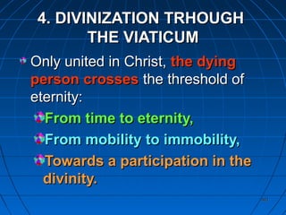 401401
4. DIVINIZATION TRHOUGH4. DIVINIZATION TRHOUGH
THE VIATICUMTHE VIATICUM
Only united in Christ,Only united in Christ, the dyingthe dying
person crossesperson crosses the threshold ofthe threshold of
eternity:eternity:
From time to eternity,From time to eternity,
From mobility to immobility,From mobility to immobility,
Towards a participation in theTowards a participation in the
divinity.divinity.
 