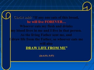 402402
Christ said:Christ said: “If any one eats of this bread,
he will live FOREVER…
Whoever eats my flesh and drinks
my blood lives in me and I live in that person.
As the living Father sent me, and
I draw life from the Father, so whoever eats me
will also
DRAW LIFE FROM ME”
(Jn 6:51; 5:57)
 