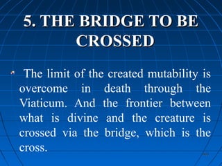 403403
5. THE BRIDGE TO BE5. THE BRIDGE TO BE
CROSSEDCROSSED
The limit of the created mutability is
overcome in death through the
Viaticum. And the frontier between
what is divine and the creature is
crossed via the bridge, which is the
cross.
 