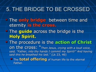 404404
5. THE BRIDGE TO BE CROSSED5. THE BRIDGE TO BE CROSSED
TheThe only bridgeonly bridge between time andbetween time and
eternityeternity is the cross.is the cross.
TheThe guideguide across the bridge is theacross the bridge is the
Holy Spirit.Holy Spirit.
The procedure is theThe procedure is the action of Christaction of Christ
on the cross: “on the cross: “Then Jesus, crying with a loud voice,Then Jesus, crying with a loud voice,
said, "Father, into thy hands I commit my Spirit!" And havingsaid, "Father, into thy hands I commit my Spirit!" And having
said this he breathed his last.”said this he breathed his last.” (Lk 23, 46)(Lk 23, 46)
TheThe total offeringtotal offering of human life to the eternalof human life to the eternal
Father.Father.
 