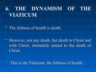 406406
6. THE DYNAMISM OF THE
VIATICUM
The fullness of health is death.The fullness of health is death.
However, not any death, but death in Christ andHowever, not any death, but death in Christ and
with Christ, intimately united to the death ofwith Christ, intimately united to the death of
Christ.Christ.
This is the Viaticum, the fullness of health.This is the Viaticum, the fullness of health.
 