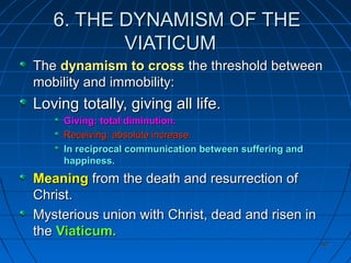 407407
6. THE DYNAMISM OF THE6. THE DYNAMISM OF THE
VIATICUMVIATICUM
TheThe dynamism to crossdynamism to cross the threshold betweenthe threshold between
mobility and immobility:mobility and immobility:
Loving totally, giving all life.Loving totally, giving all life.
Giving: total diminution.Giving: total diminution.
Receiving: absolute increase.Receiving: absolute increase.
In reciprocal communication between suffering andIn reciprocal communication between suffering and
happiness.happiness.
MeaningMeaning from the death and resurrection offrom the death and resurrection of
Christ.Christ.
Mysterious union with Christ, dead and risen inMysterious union with Christ, dead and risen in
thethe Viaticum.Viaticum.
 
