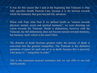 410410
It was for this reason that I said at the beginning that Viaticum is whatIt was for this reason that I said at the beginning that Viaticum is what
fully specifies Health Pastoral Care, because it is the horizon towardsfully specifies Health Pastoral Care, because it is the horizon towards
which the humanity that goes beyond life, advances.which the humanity that goes beyond life, advances.
When with Pope John Paul II we defined health as “tension towardsWhen with Pope John Paul II we defined health as “tension towards
physical, mental, social and spiritual harmony”, we were directing ourphysical, mental, social and spiritual harmony”, we were directing our
vision towards the Viaticum. Death is disharmony, however with thevision towards the Viaticum. Death is disharmony, however with the
Viaticum, the full disharmony does not become tension towards harmony,Viaticum, the full disharmony does not become tension towards harmony,
but harmony itself, which is the risen Christ.but harmony itself, which is the risen Christ.
The disorder of death becomes greatest order, the anxiety of death isThe disorder of death becomes greatest order, the anxiety of death is
converted into the greatest tranquillity. The Viaticum is the definitiveconverted into the greatest tranquillity. The Viaticum is the definitive
guarantee of peace for each one of us at death, because this is preciselyguarantee of peace for each one of us at death, because this is precisely
what peace is: “ tranquillity in order.”what peace is: “ tranquillity in order.”
This is the maximum pastoral assistance that we can offer to our sickThis is the maximum pastoral assistance that we can offer to our sick
elderly people.elderly people.
 