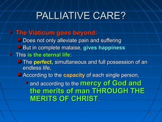 411411
PALLIATIVE CARE?PALLIATIVE CARE?
The Viaticum goes beyond:The Viaticum goes beyond:
Does not only alleviate pain and sufferingDoes not only alleviate pain and suffering
But in complete malaise,But in complete malaise, gives happinessgives happiness
ThisThis is the eternal lifeis the eternal life::
TheThe perfect,perfect, simultaneous and full possession of ansimultaneous and full possession of an
endless life,endless life,
According to theAccording to the capacitycapacity of each single person,of each single person,
and according to theand according to the mercy of God andmercy of God and
the merits of man THROUGH THEthe merits of man THROUGH THE
MERITS OF CHRISTMERITS OF CHRIST..
 