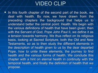 415415
VIDEO CLIP
 In this fourth chapter of the second part of the book, weIn this fourth chapter of the second part of the book, we
deal with health. By now, we have drawn from thedeal with health. By now, we have drawn from the
preceding chapters the background that helps us topreceding chapters the background that helps us to
understand better the central point: Health. We begin withunderstand better the central point: Health. We begin with
the various definitions of health that have been given; thenthe various definitions of health that have been given; then
with the Servant of God, Pope John Paul II, we define it aswith the Servant of God, Pope John Paul II, we define it as
a tension towards harmony. We thus reflect on its religiousa tension towards harmony. We thus reflect on its religious
basis, looking at Sacred Scripture, both the Old and Newbasis, looking at Sacred Scripture, both the Old and New
Testaments, so as to then study the different elements inTestaments, so as to then study the different elements in
the description of health given to us by the dear departedthe description of health given to us by the dear departed
Pope, how to unite these elements, the journey to findPope, how to unite these elements, the journey to find
health and the various forms of health. We conclude thishealth and the various forms of health. We conclude this
chapter with a hint on eternal health in continuity with thechapter with a hint on eternal health in continuity with the
temporal health, and finally the definition of health that wetemporal health, and finally the definition of health that we
propose.propose.
 