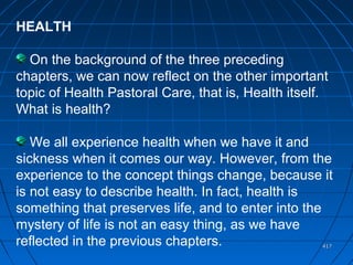 417417
HEALTH
On the background of the three preceding
chapters, we can now reflect on the other important
topic of Health Pastoral Care, that is, Health itself.
What is health?
We all experience health when we have it and
sickness when it comes our way. However, from the
experience to the concept things change, because it
is not easy to describe health. In fact, health is
something that preserves life, and to enter into the
mystery of life is not an easy thing, as we have
reflected in the previous chapters.
 