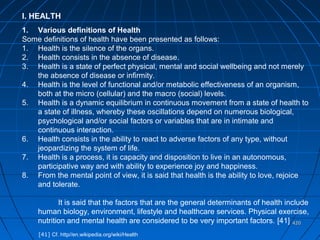 420420
I. HEALTH
1. Various definitions of Health
Some definitions of health have been presented as follows:
1. Health is the silence of the organs.
2. Health consists in the absence of disease.
3. Health is a state of perfect physical, mental and social wellbeing and not merely
the absence of disease or infirmity.
4. Health is the level of functional and/or metabolic effectiveness of an organism,
both at the micro (cellular) and the macro (social) levels.
5. Health is a dynamic equilibrium in continuous movement from a state of health to
a state of illness, whereby these oscillations depend on numerous biological,
psychological and/or social factors or variables that are in intimate and
continuous interaction.
6. Health consists in the ability to react to adverse factors of any type, without
jeopardizing the system of life.
7. Health is a process, it is capacity and disposition to live in an autonomous,
participative way and with ability to experience joy and happiness.
8. From the mental point of view, it is said that health is the ability to love, rejoice
and tolerate.
It is said that the factors that are the general determinants of health include
human biology, environment, lifestyle and healthcare services. Physical exercise,
nutrition and mental health are considered to be very important factors. [41]
[41] Cf. http//en.wikipedia.org/wiki/Health
 