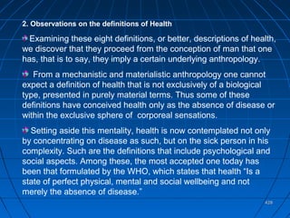 428428
2. Observations on the definitions of Health
Examining these eight definitions, or better, descriptions of health,
we discover that they proceed from the conception of man that one
has, that is to say, they imply a certain underlying anthropology.
From a mechanistic and materialistic anthropology one cannot
expect a definition of health that is not exclusively of a biological
type, presented in purely material terms. Thus some of these
definitions have conceived health only as the absence of disease or
within the exclusive sphere of corporeal sensations.
Setting aside this mentality, health is now contemplated not only
by concentrating on disease as such, but on the sick person in his
complexity. Such are the definitions that include psychological and
social aspects. Among these, the most accepted one today has
been that formulated by the WHO, which states that health “Is a
state of perfect physical, mental and social wellbeing and not
merely the absence of disease.”
 