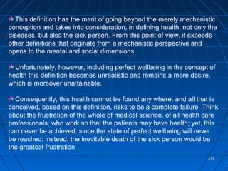 429429
This definition has the merit of going beyond the merely mechanistic
conception and takes into consideration, in defining health, not only the
diseases, but also the sick person. From this point of view, it exceeds
other definitions that originate from a mechanistic perspective and
opens to the mental and social dimensions.
Unfortunately, however, including perfect wellbeing in the concept of
health this definition becomes unrealistic and remains a mere desire,
which is moreover unattainable.
Consequently, this health cannot be found any where, and all that is
conceived, based on this definition, risks to be a complete failure. Think
about the frustration of the whole of medical science, of all health care
professionals, who work so that the patients may have health; yet, this
can never be achieved, since the state of perfect wellbeing will never
be reached; instead, the inevitable death of the sick person would be
the greatest frustration.
 