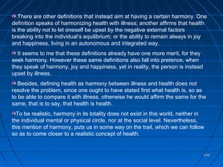 430430
There are other definitions that instead aim at having a certain harmony. One
definition speaks of harmonizing health with illness; another affirms that health
is the ability not to let oneself be upset by the negative external factors
breaking into the individual’s equilibrium; or the ability to remain always in joy
and happiness, living in an autonomous and integrated way.
It seems to me that these definitions already have one more merit, for they
seek harmony. However these same definitions also fall into pretence, when
they speak of harmony, joy and happiness, yet in reality, the person is instead
upset by illness.
Besides, defining health as harmony between illness and health does not
resolve the problem, since one ought to have stated first what health is, so as
to be able to compare it with illness, otherwise he would affirm the same for the
same, that is to say, that health is health.
To be realistic, harmony in its totality does not exist in this world, neither in
the individual mental or physical circle, nor at the social level. Nevertheless,
this mention of harmony, puts us in some way on the trail, which we can follow
so as to come closer to a realistic concept of health.
 