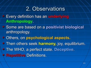 431431
2. Observations2. Observations
Every definition has anEvery definition has an underlyingunderlying
Anthropology..
Some are based on aSome are based on a positivist biologicalpositivist biological
anthropology.anthropology.
Others, onOthers, on psychological aspects.psychological aspects.
Then others seekThen others seek harmony,harmony, joy, equilibrium.joy, equilibrium.
The WHO, a perfect state.The WHO, a perfect state. Deceptive.Deceptive.
RepetitiveRepetitive Definitions.Definitions.
 