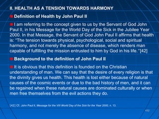 432432
II. HEALTH AS A TENSION TOWARDS HARMONY
Definition of Health by John Paul II
I am referring to the concept given to us by the Servant of God John
Paul II, in his Message for the World Day of the Sick in the Jubilee Year
2000. In that Message, the Servant of God John Paul II affirms that health
is: “The tension towards physical, psychological, social and spiritual
harmony, and not merely the absence of disease, which renders man
capable of fulfilling the mission entrusted to him by God in his life.” [42]
Background to the definition of John Paul II
It is obvious that this definition is founded on the Christian
understanding of man. We can say that the desire of every religion is that
the divinity gives us health. This health is lost either because of natural
causes of the cosmic events or due to the bad history of men, and it can
be regained when these natural causes are dominated culturally or when
men free themselves from the evil actions they do.
[42] Cf. John Paul II, Message for the VIII World Day of the Sick for the Year 2000, n. 13.
 