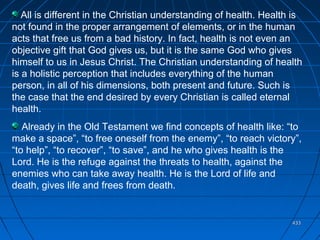 433433
All is different in the Christian understanding of health. Health is
not found in the proper arrangement of elements, or in the human
acts that free us from a bad history. In fact, health is not even an
objective gift that God gives us, but it is the same God who gives
himself to us in Jesus Christ. The Christian understanding of health
is a holistic perception that includes everything of the human
person, in all of his dimensions, both present and future. Such is
the case that the end desired by every Christian is called eternal
health.
Already in the Old Testament we find concepts of health like: “to
make a space”, “to free oneself from the enemy”, “to reach victory”,
“to help”, “to recover”, “to save”, and he who gives health is the
Lord. He is the refuge against the threats to health, against the
enemies who can take away health. He is the Lord of life and
death, gives life and frees from death.
 
