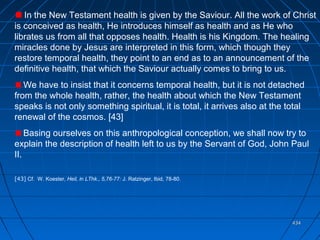 434434
In the New Testament health is given by the Saviour. All the work of Christ
is conceived as health, He introduces himself as health and as He who
librates us from all that opposes health. Health is his Kingdom. The healing
miracles done by Jesus are interpreted in this form, which though they
restore temporal health, they point to an end as to an announcement of the
definitive health, that which the Saviour actually comes to bring to us.
We have to insist that it concerns temporal health, but it is not detached
from the whole health, rather, the health about which the New Testament
speaks is not only something spiritual, it is total, it arrives also at the total
renewal of the cosmos. [43]
Basing ourselves on this anthropological conception, we shall now try to
explain the description of health left to us by the Servant of God, John Paul
II.
[43] Cf. W. Koester, Heil, in LThk., 5,76-77: J. Ratzinger, Ibid, 78-80.
 