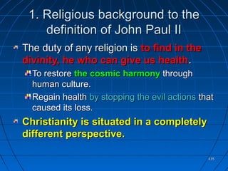 435435
1.1. Religious background to theReligious background to the
definition of John Paul IIdefinition of John Paul II
The duty of any religion isThe duty of any religion is to find in theto find in the
divinity, he who can give us healthdivinity, he who can give us health..
To restoreTo restore the cosmic harmonythe cosmic harmony throughthrough
human culture.human culture.
Regain healthRegain health by stopping the evil actionsby stopping the evil actions thatthat
caused its loss.caused its loss.
Christianity is situated in a completelyChristianity is situated in a completely
different perspective.different perspective.
 