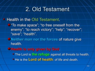 436436
2.2. Old TestamentOld Testament
Health in theHealth in the Old TestamentOld Testament..
““To make space”; “to free oneself from theTo make space”; “to free oneself from the
enemy”; “to reach victory”; “help”; “recover”;enemy”; “to reach victory”; “help”; “recover”;
“save”; “health”.“save”; “health”.
Neither man nor the forcesNeither man nor the forces of nature giveof nature give
health.health.
Health is only given by GodHealth is only given by God..
The Lord isThe Lord is the refugethe refuge against all threats to health.against all threats to health.
He is theHe is the Lord of healthLord of health: of life and death.: of life and death.
 
