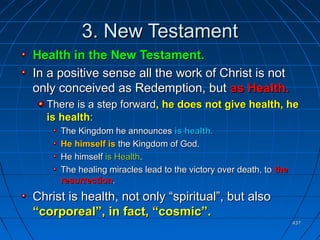 437437
3. New Testament3. New Testament
Health in the New Testament.Health in the New Testament.
In a positive sense all the work of Christ is notIn a positive sense all the work of Christ is not
only conceived as Redemption, butonly conceived as Redemption, but as Health.as Health.
There is a step forwardThere is a step forward, he does not give health, he, he does not give health, he
is healthis health::
The Kingdom he announcesThe Kingdom he announces is health.is health.
He himself isHe himself is the Kingdom of God.the Kingdom of God.
He himselfHe himself is Healthis Health..
The healing miracles lead to the victory over death, toThe healing miracles lead to the victory over death, to thethe
resurrectionresurrection..
Christ is health, not only “spiritual”, but alsoChrist is health, not only “spiritual”, but also
“corporeal”, in fact, “cosmic”.“corporeal”, in fact, “cosmic”.
 