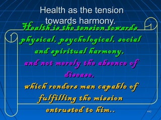 442442
Health as the tensionHealth as the tension
towards harmony.towards harmony.
..
Health is the tension towardsHealth is the tension towards
physical, psychological, socialphysical, psychological, social
and spiritual harmony,and spiritual harmony,
and not merely the absence ofand not merely the absence of
disease,disease,
which renders man capable ofwhich renders man capable of
fulfilling the missionfulfilling the mission
entrusted to him..entrusted to him..
 