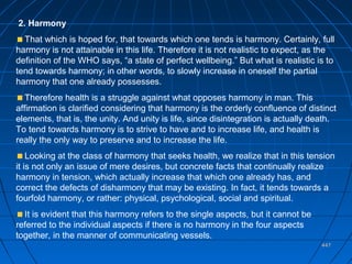 447447
2. Harmony
That which is hoped for, that towards which one tends is harmony. Certainly, full
harmony is not attainable in this life. Therefore it is not realistic to expect, as the
definition of the WHO says, “a state of perfect wellbeing.” But what is realistic is to
tend towards harmony; in other words, to slowly increase in oneself the partial
harmony that one already possesses.
Therefore health is a struggle against what opposes harmony in man. This
affirmation is clarified considering that harmony is the orderly confluence of distinct
elements, that is, the unity. And unity is life, since disintegration is actually death.
To tend towards harmony is to strive to have and to increase life, and health is
really the only way to preserve and to increase the life.
Looking at the class of harmony that seeks health, we realize that in this tension
it is not only an issue of mere desires, but concrete facts that continually realize
harmony in tension, which actually increase that which one already has, and
correct the defects of disharmony that may be existing. In fact, it tends towards a
fourfold harmony, or rather: physical, psychological, social and spiritual.
It is evident that this harmony refers to the single aspects, but it cannot be
referred to the individual aspects if there is no harmony in the four aspects
together, in the manner of communicating vessels.
 