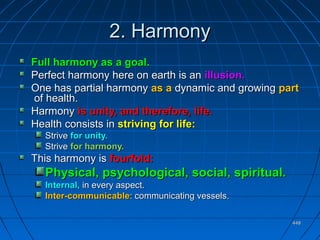 448448
2. Harmony2. Harmony
Full harmony as a goal.Full harmony as a goal.
Perfect harmony here on earth is anPerfect harmony here on earth is an illusion.illusion.
One has partial harmonyOne has partial harmony as aas a dynamic and growingdynamic and growing partpart
of health.of health.
HarmonyHarmony is unity, and therefore, life.is unity, and therefore, life.
Health consists inHealth consists in striving for life:striving for life:
StriveStrive for unity.for unity.
StriveStrive for harmony.for harmony.
This harmony isThis harmony is fourfold:fourfold:
Physical, psychological, social, spiritual.Physical, psychological, social, spiritual.
Internal,Internal, in every aspect.in every aspect.
Inter-communicableInter-communicable: communicating vessels.: communicating vessels.
 