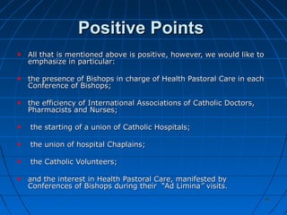 4545
Positive PointsPositive Points
All that is mentioned above is positive, however, we would like toAll that is mentioned above is positive, however, we would like to
emphasize in particular:emphasize in particular:
the presence of Bishops in charge of Health Pastoral Care in eachthe presence of Bishops in charge of Health Pastoral Care in each
Conference of Bishops;Conference of Bishops;
the efficiency of International Associations of Catholic Doctors,the efficiency of International Associations of Catholic Doctors,
Pharmacists and Nurses;Pharmacists and Nurses;
the starting of a union of Catholic Hospitals;the starting of a union of Catholic Hospitals;
the union of hospital Chaplains;the union of hospital Chaplains;
the Catholic Volunteers;the Catholic Volunteers;
and the interest in Health Pastoral Care, manifested byand the interest in Health Pastoral Care, manifested by
Conferences of Bishops during their “Ad LiminaConferences of Bishops during their “Ad Limina”” visits.visits.
 