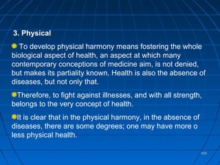 450450
3. Physical
To develop physical harmony means fostering the whole
biological aspect of health, an aspect at which many
contemporary conceptions of medicine aim, is not denied,
but makes its partiality known. Health is also the absence of
diseases, but not only that.
Therefore, to fight against illnesses, and with all strength,
belongs to the very concept of health.
It is clear that in the physical harmony, in the absence of
diseases, there are some degrees; one may have more o
less physical health.
 