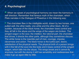 453453
4. Psychological4. Psychological
When we speak of psychological harmony we mean the harmony inWhen we speak of psychological harmony we mean the harmony in
self direction. Remember that famous myth of the charioteer, whichself direction. Remember that famous myth of the charioteer, which
Plato narrates in the Dialogue of Phaedrus in the following way:Plato narrates in the Dialogue of Phaedrus in the following way:
The charioteer flew in the intelligible world, drawn by two horses, oneThe charioteer flew in the intelligible world, drawn by two horses, one
pulled well, the other badly: one white and the other black. All of apulled well, the other badly: one white and the other black. All of a
sudden, because of the black horse, the charioteer loses control andsudden, because of the black horse, the charioteer loses control and
they all fall in the abyss and the wings of the wagon are broken. Thethey all fall in the abyss and the wings of the wagon are broken. The
winged wagon is the soul, the intellect, the rational part, the charioteerwinged wagon is the soul, the intellect, the rational part, the charioteer
that drives; it directs the other parts, although they sometimes discuss.that drives; it directs the other parts, although they sometimes discuss.
The white horse is the irascible part of man, courage, impulse,The white horse is the irascible part of man, courage, impulse,
cleverness and action. The black horse is the lustful part, desire,cleverness and action. The black horse is the lustful part, desire,
satisfaction of the physical needs. The physical birth of a person bringssatisfaction of the physical needs. The physical birth of a person brings
with it the fall of the soul into the body and it loses control of the wingedwith it the fall of the soul into the body and it loses control of the winged
wagon, which falls into the abyss. The wings break and it cannot flywagon, which falls into the abyss. The wings break and it cannot fly
anymore, but with the stump it still has sensibility and restlessness thatanymore, but with the stump it still has sensibility and restlessness that
make it go up again little by little.make it go up again little by little.
 