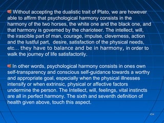 454454
Without accepting the dualistic trait of Plato, we are however
able to affirm that psychological harmony consists in the
harmony of the two horses, the white one and the black one, and
that harmony is governed by the charioteer. The intellect, will,
the irascible part of man, courage, impulse, cleverness, action
and the lustful part, desire, satisfaction of the physical needs,
etc… they have to balance and be in harmony, in order to
walk the journey of life satisfactorily.
In other words, psychological harmony consists in ones own
self-transparency and conscious self-guidance towards a worthy
and appropriate goal, especially when the physical illnesses
intensify or when extrinsic, physical or affective factors
undermine the person. The Intellect, will, feelings, vital instincts
are all in perfect harmony. The sixth and seventh definition of
health given above, touch this aspect.
 