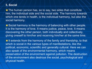 456456
5. Social
The human person has, so to say, two sides that constitute
him, the individual side and the social side. The harmony towards
which one tends in health, is the individual harmony, but also the
social harmony.
Social harmony is the harmony of balancing with other people.
It is the harmony of love. It means justice, peace, love. It means
discovering the other person, both individually and collectively,
giving oneself to him/her and receiving him/her at the same time.
It extends from the harmony of the family and friendship, to that
which is social in the various types of manifestations, like the
political, economic, scientific and generally cultural. Here we can
also speak of the environmental harmony, which means
preservation of the environment against pollution. The destruction
of the environment also destroys the social, psychological and
physical health.
 