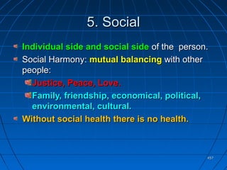 457457
5. Social5. Social
Individual side and social sideIndividual side and social side of the person.of the person.
Social Harmony:Social Harmony: mutual balancingmutual balancing with otherwith other
people:people:
Justice, Peace, Love.Justice, Peace, Love.
Family, friendship, economical, political,Family, friendship, economical, political,
environmental, cultural.environmental, cultural.
Without social health there is no health.Without social health there is no health.
 