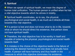 459459
6. Spiritual
When we speak of spiritual health, we mean the degree of
human total unification. The human person is unified when he has
a vital objective towards which he strives in totality.
Spiritual health coordinates, so to say, the physical,
psychological and social health, in as much as it directs all three
towards this vital objective.
If a person is lost and does not know what to do in life, towards
what or whom he should direct his existence, that person does
not have spiritual health.
Therefore, the vital objective has to be worthy in itself and
capable of ordering the physical, psychological and social health
towards itself.
A mistake in the choice of this objective leads to the failure of
achieving the desired harmony and one does not actually have
health. A person will have harmony and thus health in the
measure to which this objective dominates his existence.
 