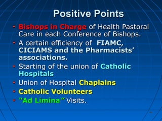 4646
Positive PointsPositive Points
Bishops in ChargeBishops in Charge of Health Pastoralof Health Pastoral
Care in each Conference of Bishops.Care in each Conference of Bishops.
A certain efficiency ofA certain efficiency of FIAMC,FIAMC,
CICIAMS and theCICIAMS and the Pharmacists’Pharmacists’
associations.associations.
Starting of the union ofStarting of the union of CatholicCatholic
HospitalsHospitals
Union of HospitalUnion of Hospital ChaplainsChaplains
Catholic VolunteersCatholic Volunteers
““Ad LiminaAd Limina”” Visits.Visits.
 