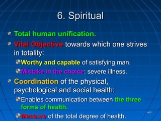 460460
6. Spiritual6. Spiritual
Total human unification.Total human unification.
Vital ObjectiveVital Objective towards which one strivestowards which one strives
in totality:in totality:
Worthy and capableWorthy and capable of satisfying man.of satisfying man.
Mistake in the choiceMistake in the choice: severe illness.: severe illness.
CoordinationCoordination of the physical,of the physical,
psychological and social health:psychological and social health:
Enables communication betweenEnables communication between the threethe three
forms of health.forms of health.
MeasureMeasure of the total degree of health.of the total degree of health.
 