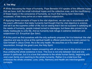 464464
8. The Way
While discussing the Hope of humanity, Pope Benedict XVI speaks of the different hopes
that we have, both the small individual hopes and the collective ones; and the insufficiency
of these hopes in the conscience of humanity, so much that having been historically
surpassed, of late many arrive at a mere relativist subjectivism.
Applying these concepts of hope to the vital objectives, we can say in accordance with
the pope’s affirmation that lately humanity had thought that the vital objective is science,
and set it as the supreme unifier of life; but on seeing that it did not succeed in satisfying all
the needs of humanity, people instead turned to ideologies; but these also proved to be
totally inadequate to unify life. And so humanity took refuge in extreme relativism and
subjectivism (Cf. Encyclical Spe Salvi).
At this point we find ourselves with the only authentic proposal, for it is historical: the vital
objective and way to arrive at this spiritual health is offered gratuitously to every person by
God himself in Jesus Christ. He is the only health. He assumes us in his death and
resurrection, through the great Love, the Holy Spirit.
Accomplishing the mission means answering with all human love to this divine Love and,
thus unifying the whole existence in love. This love is not only between God and one
person in particular, but it is a love that extends to the whole human family, beginning with
one’s own family and reaching to the whole humanity. Rather it is a total love that
embraces the whole universe. Love, Unity, Harmony and Health are interchangeable
concepts.
 