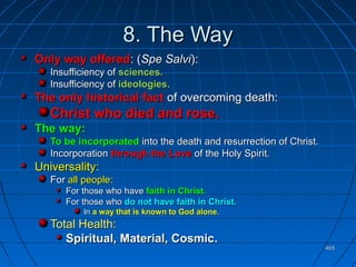465465
8. The Way8. The Way
Only way offeredOnly way offered: (: (Spe SalviSpe Salvi):):
Insufficiency ofInsufficiency of sciences.sciences.
Insufficiency ofInsufficiency of ideologies.ideologies.
The only historical factThe only historical fact of overcoming death:of overcoming death:
Christ who died and rose.Christ who died and rose.
The way:The way:
To be incorporatedTo be incorporated into the death and resurrection of Christ.into the death and resurrection of Christ.
IncorporationIncorporation through the Lovethrough the Love of the Holy Spirit.of the Holy Spirit.
Universality:Universality:
ForFor all people:all people:
For those who haveFor those who have faith in Christ.faith in Christ.
For those whoFor those who do not have faith in Christ.do not have faith in Christ.
InIn a way that is known to God alonea way that is known to God alone..
Total Health:Total Health:
Spiritual, Material, CosmicSpiritual, Material, Cosmic..
 