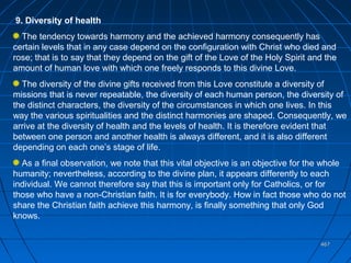 467467
9. Diversity of health
The tendency towards harmony and the achieved harmony consequently has
certain levels that in any case depend on the configuration with Christ who died and
rose; that is to say that they depend on the gift of the Love of the Holy Spirit and the
amount of human love with which one freely responds to this divine Love.
The diversity of the divine gifts received from this Love constitute a diversity of
missions that is never repeatable, the diversity of each human person, the diversity of
the distinct characters, the diversity of the circumstances in which one lives. In this
way the various spiritualities and the distinct harmonies are shaped. Consequently, we
arrive at the diversity of health and the levels of health. It is therefore evident that
between one person and another health is always different, and it is also different
depending on each one’s stage of life.
As a final observation, we note that this vital objective is an objective for the whole
humanity; nevertheless, according to the divine plan, it appears differently to each
individual. We cannot therefore say that this is important only for Catholics, or for
those who have a non-Christian faith. It is for everybody. How in fact those who do not
share the Christian faith achieve this harmony, is finally something that only God
knows.
 