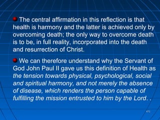 471471
The central affirmation in this reflection is that
health is harmony and the latter is achieved only by
overcoming death; the only way to overcome death
is to be, in full reality, incorporated into the death
and resurrection of Christ.
We can therefore understand why the Servant of
God John Paul II gave us this definition of Health as
the tension towards physical, psychological, social
and spiritual harmony, and not merely the absence
of disease, which renders the person capable of
fulfilling the mission entrusted to him by the Lord. .
 