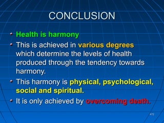 472472
CONCLUSIONCONCLUSION
Health is harmonyHealth is harmony
This is achieved inThis is achieved in various degreesvarious degrees
which determine the levels of healthwhich determine the levels of health
produced through the tendency towardsproduced through the tendency towards
harmony.harmony.
This harmony isThis harmony is physical, psychological,physical, psychological,
social and spiritual.social and spiritual.
It is only achieved byIt is only achieved by overcoming death.overcoming death.
 