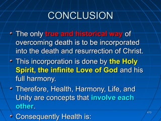 473473
CONCLUSIONCONCLUSION
The onlyThe only true and historical waytrue and historical way ofof
overcoming death is to be incorporatedovercoming death is to be incorporated
into the death and resurrection of Christ.into the death and resurrection of Christ.
This incorporation is done byThis incorporation is done by the Holythe Holy
Spirit, the infinite Love of GodSpirit, the infinite Love of God and hisand his
full harmony.full harmony.
Therefore, Health, Harmony, Life, andTherefore, Health, Harmony, Life, and
Unity are concepts thatUnity are concepts that involve eachinvolve each
otherother..
Consequently Health is:Consequently Health is:
 