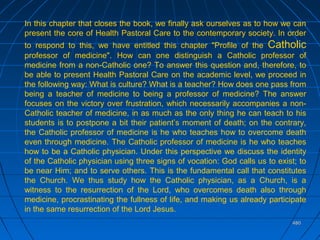 480480
In this chapter that closes the book, we finally ask ourselves as to how we can
present the core of Health Pastoral Care to the contemporary society. In order
to respond to this, we have entitled this chapter "Profile of the Catholic
professor of medicine". How can one distinguish a Catholic professor of
medicine from a non-Catholic one? To answer this question and, therefore, to
be able to present Health Pastoral Care on the academic level, we proceed in
the following way: What is culture? What is a teacher? How does one pass from
being a teacher of medicine to being a professor of medicine? The answer
focuses on the victory over frustration, which necessarily accompanies a non-
Catholic teacher of medicine, in as much as the only thing he can teach to his
students is to postpone a bit their patient’s moment of death; on the contrary,
the Catholic professor of medicine is he who teaches how to overcome death
even through medicine. The Catholic professor of medicine is he who teaches
how to be a Catholic physician. Under this perspective we discuss the identity
of the Catholic physician using three signs of vocation: God calls us to exist; to
be near Him; and to serve others. This is the fundamental call that constitutes
the Church. We thus study how the Catholic physician, as a Church, is a
witness to the resurrection of the Lord, who overcomes death also through
medicine, procrastinating the fullness of life, and making us already participate
in the same resurrection of the Lord Jesus.
 