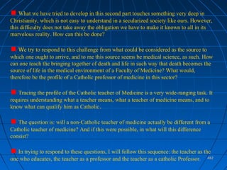 482482
What we have tried to develop in this second part touches something very deep in
Christianity, which is not easy to understand in a secularized society like ours. However,
this difficulty does not take away the obligation we have to make it known to all in its
marvelous reality. How can this be done?
We try to respond to this challenge from what could be considered as the source to
which one ought to arrive, and to me this source seems be medical science, as such. How
can one teach the bringing together of death and life in such way that death becomes the
source of life in the medical environment of a Faculty of Medicine? What would,
therefore be the profile of a Catholic professor of medicine in this sector?
Tracing the profile of the Catholic teacher of Medicine is a very wide-ranging task. It
requires understanding what a teacher means, what a teacher of medicine means, and to
know what can qualify him as Catholic.
The question is: will a non-Catholic teacher of medicine actually be different from a
Catholic teacher of medicine? And if this were possible, in what will this difference
consist?
In trying to respond to these questions, I will follow this sequence: the teacher as the
one who educates, the teacher as a professor and the teacher as a catholic Professor.
 