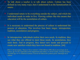 483483
To talk about a teacher is to talk about culture. Culture has been
defined in very many ways; here I understand it as the humanization of
nature.
I understand nature to be everything outside the subject, and which the
individual needs in order to live. Viewing culture like this means that
education will be the assimilation of culture.
It is necessary to understand the process of culture to understand the
process of education. This involves four basic stages: introspection,
tradition, assimilation and progress.
In introspection, individuals realize their own needs. In tradition, they
see what they are offered to meet these needs. In assimilation, they
meet them. And in progress, they detect new needs and proceed to
create new satisfiers which they have not found in tradition. [44]
[44] Cf. Javier Lozano, “Hacia el Tercer milenio”, CEM, México 1988, Hacia una teología de la
cultura, pp. 47-107. Especially on the magisterium and culture, cf. Javier Lozano, Teología Estado y
Sociedad, pp. 51-77; Francisco Larroyo, Ciencias de Educación, primera parte, Ontología de la
cultura.
 