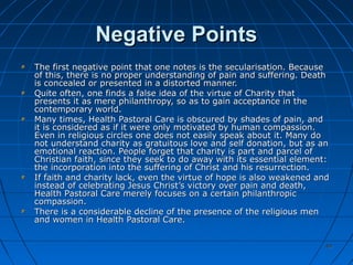 4949
Negative PointsNegative Points
The first negative point that one notes is the secularisation. BecauseThe first negative point that one notes is the secularisation. Because
of this, there is no proper understanding of pain and suffering. Deathof this, there is no proper understanding of pain and suffering. Death
is concealed or presented in a distorted manner.is concealed or presented in a distorted manner.
Quite often, one finds a false idea of the virtue of Charity thatQuite often, one finds a false idea of the virtue of Charity that
presents it as mere philanthropy, so as to gain acceptance in thepresents it as mere philanthropy, so as to gain acceptance in the
contemporary world.contemporary world.
Many times, Health Pastoral Care is obscured by shades of pain, andMany times, Health Pastoral Care is obscured by shades of pain, and
it is considered as if it were only motivated by human compassion.it is considered as if it were only motivated by human compassion.
Even in religious circles one does not easily speak about it. Many doEven in religious circles one does not easily speak about it. Many do
not understand charity as gratuitous love and self donation, but as annot understand charity as gratuitous love and self donation, but as an
emotional reaction. People forget that charity is part and parcel ofemotional reaction. People forget that charity is part and parcel of
Christian faith, since they seek to do away with its essential element:Christian faith, since they seek to do away with its essential element:
the incorporation into the suffering of Christ and his resurrection.the incorporation into the suffering of Christ and his resurrection.
If faith and charity lack, even the virtue of hope is also weakened andIf faith and charity lack, even the virtue of hope is also weakened and
instead of celebrating Jesus Christ’s victory over pain and death,instead of celebrating Jesus Christ’s victory over pain and death,
Health Pastoral Care merely focuses on a certain philanthropicHealth Pastoral Care merely focuses on a certain philanthropic
compassion.compassion.
There is a considerable decline of the presence of the religious menThere is a considerable decline of the presence of the religious men
and women in Health Pastoral Care.and women in Health Pastoral Care.
 