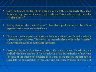 490490
Once the teacher has taught the students to know their own needs, they show
them how they can meet these needs in tradition. This is what tends to be called
a “cultural asset.”
Having detected the “cultural asset”, they also signal the way to be able to
appropriate this asset and assimilate it.
They also need to signal new horizons, both in relation to needs and in relation
to possible new horizons. They teach the research which leads to the “creation”
of new cultural assets as something necessary.
Consequently, medical culture consists of the humanization of medicine, and
medical education consists of the assimilation of the humanization of medicine.
The task of the teacher of medicine is to signal to the medical student how to
assimilate the humanization of medicine, and continuously make progress in it.
 