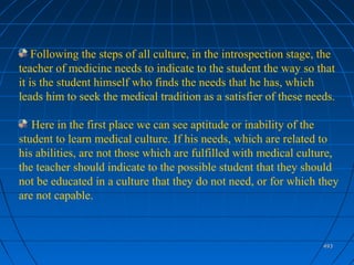 493493
Following the steps of all culture, in the introspection stage, the
teacher of medicine needs to indicate to the student the way so that
it is the student himself who finds the needs that he has, which
leads him to seek the medical tradition as a satisfier of these needs.
Here in the first place we can see aptitude or inability of the
student to learn medical culture. If his needs, which are related to
his abilities, are not those which are fulfilled with medical culture,
the teacher should indicate to the possible student that they should
not be educated in a culture that they do not need, or for which they
are not capable.
 