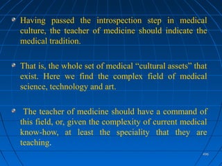 496496
Having passed the introspection step in medical
culture, the teacher of medicine should indicate the
medical tradition.
That is, the whole set of medical “cultural assets” that
exist. Here we find the complex field of medical
science, technology and art.
The teacher of medicine should have a command of
this field, or, given the complexity of current medical
know-how, at least the speciality that they are
teaching.
 