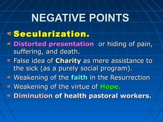 5050
NEGATIVE POINTSNEGATIVE POINTS
Secularization.Secularization.
Distorted presentationDistorted presentation or hiding of pain,or hiding of pain,
suffering, and death.suffering, and death.
False idea ofFalse idea of CharityCharity as mere assistance toas mere assistance to
the sick (as a purely social program).the sick (as a purely social program).
Weakening of theWeakening of the faithfaith in the Resurrectionin the Resurrection
Weakening of the virtue ofWeakening of the virtue of Hope.Hope.
DiminutionDiminution of health pastoral workers.of health pastoral workers.
 