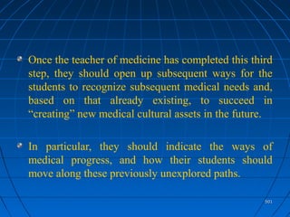 501501
Once the teacher of medicine has completed this third
step, they should open up subsequent ways for the
students to recognize subsequent medical needs and,
based on that already existing, to succeed in
“creating” new medical cultural assets in the future.
In particular, they should indicate the ways of
medical progress, and how their students should
move along these previously unexplored paths.
 